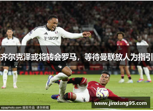 齐尔克泽或将转会罗马，等待曼联放人为指引