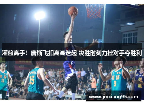 灌篮高手！唐斯飞扣高潮迭起 决胜时刻力挫对手夺胜利